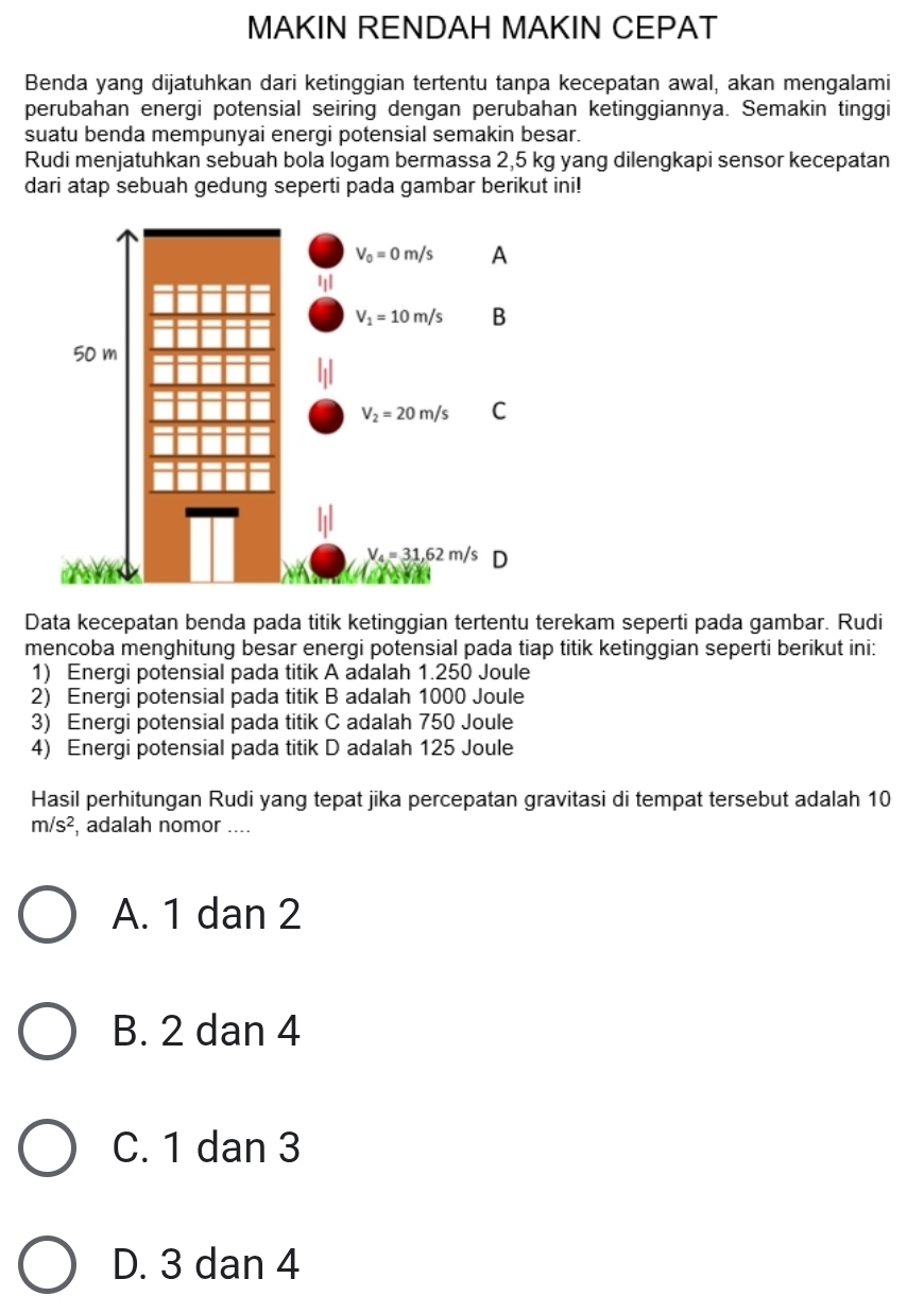 MAKIN RENDAH MAKIN CEPAT
Benda yang dijatuhkan dari ketinggian tertentu tanpa kecepatan awal, akan mengalami
perubahan energi potensial seiring dengan perubahan ketinggiannya. Semakin tinggi
suatu benda mempunyai energi potensial semakin besar.
Rudi menjatuhkan sebuah bola logam bermassa 2,5 kg yang dilengkapi sensor kecepatan
dari atap sebuah gedung seperti pada gambar berikut ini!
Data kecepatan benda pada titik ketinggian tertentu terekam seperti pada gambar. Rudi
mencoba menghitung besar energi potensial pada tiap titik ketinggian seperti berikut ini:
1) Energi potensial pada titik A adalah 1.250 Joule
2) Energi potensial pada titik B adalah 1000 Joule
3) Energi potensial pada titik C adalah 750 Joule
4) Energi potensial pada titik D adalah 125 Joule
Hasil perhitungan Rudi yang tepat jika percepatan gravitasi di tempat tersebut adalah 10
m/s^2 , adalah nomor ....
A. 1 dan 2
B. 2 dan 4
C. 1 dan 3
D. 3 dan 4