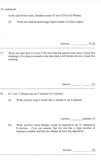 continued; 
In the end of term tests, Darshan scores 15 out of 20 in his History. 
(f) Work out what his percentage improvement is in this subject. 
Answer: _  % [3] 
17. Work out what time it is now if the time that has passed since nine o'clock this 
morning is five times as much as the time that is left before eleven o'clock this 
morning. 
Answer:_ :_ [3] 
18. In 1 tree, 2 chimps can eat 3 bananas in 4 minutes. 
(a) Work out how long it would take 2 chimps to eat 6 bananas. 
Answer: _ minutes [1] 
(b) Work out how many chimps would be required to cat 21 bananas in
8 minutes. (You can assume that the tree has a large number of 
bananas available and that the chimps all have big appetites!) 
Answer: _[2]