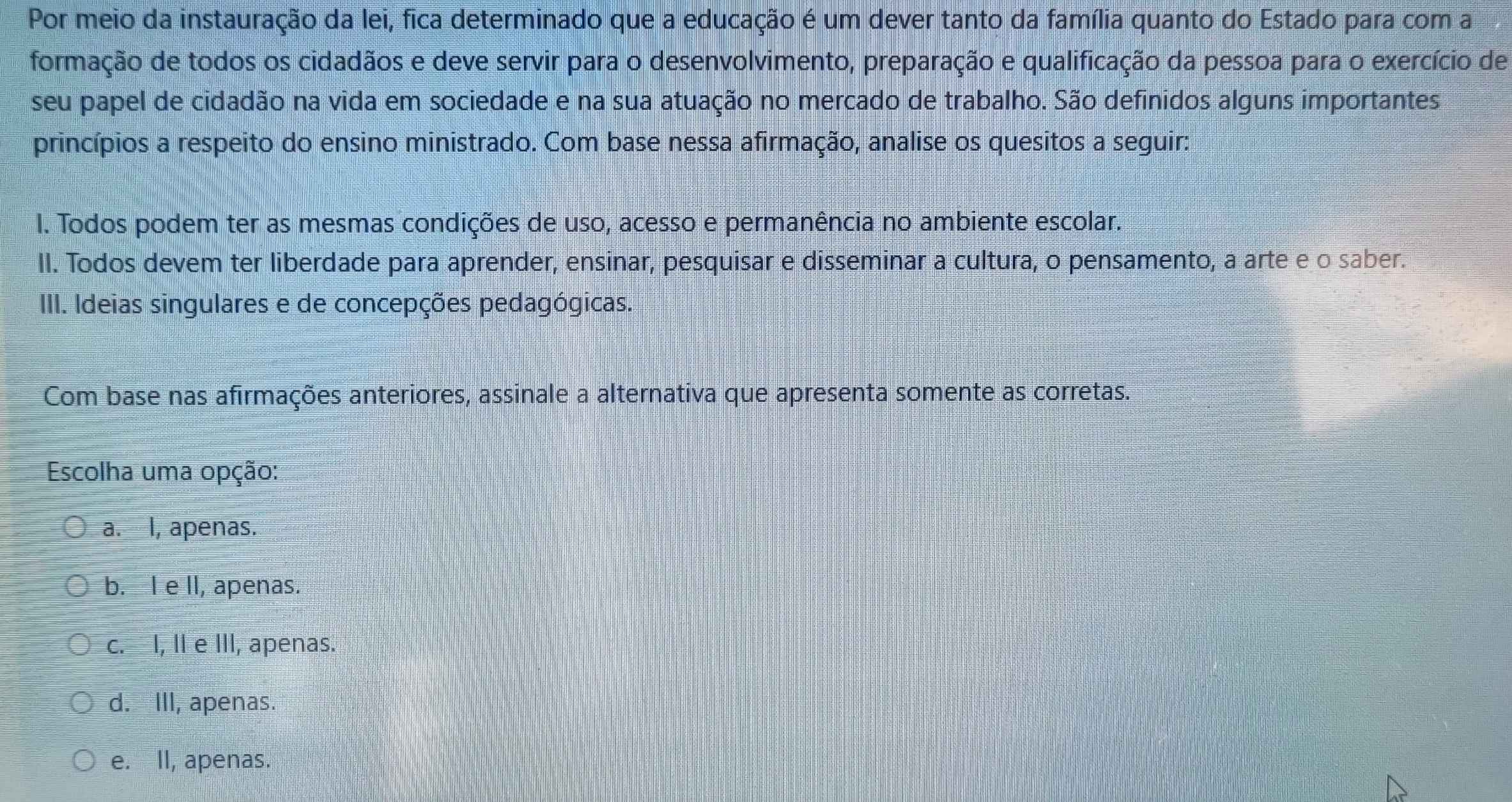 Por meio da instauração da lei, fica determinado que a educação é um dever tanto da família quanto do Estado para com a
formação de todos os cidadãos e deve servir para o desenvolvimento, preparação e qualificação da pessoa para o exercício de
seu papel de cidadão na vida em sociedade e na sua atuação no mercado de trabalho. São definidos alguns importantes
princípios a respeito do ensino ministrado. Com base nessa afirmação, analise os quesitos a seguir:
I. Todos podem ter as mesmas condições de uso, acesso e permanência no ambiente escolar.
II. Todos devem ter liberdade para aprender, ensinar, pesquisar e disseminar a cultura, o pensamento, a arte e o saber.
III. Ideias singulares e de concepções pedagógicas.
Com base nas afirmações anteriores, assinale a alternativa que apresenta somente as corretas.
Escolha uma opção:
a. I, apenas.
b. I e lI, apenas.
c. I, II e III, apenas.
d. III, apenas.
e. II, apenas.