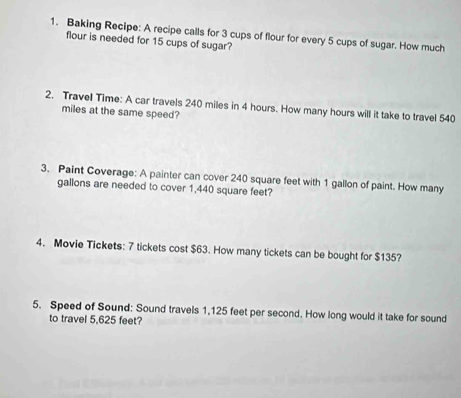 Baking Recipe: A recipe calls for 3 cups of flour for every 5 cups of sugar. How much 
flour is needed for 15 cups of sugar? 
2. Travel Time: A car travels 240 miles in 4 hours. How many hours will it take to travel 540
miles at the same speed? 
3. Paint Coverage: A painter can cover 240 square feet with 1 gallon of paint. How many
gallons are needed to cover 1,440 square feet? 
4. Movie Tickets: 7 tickets cost $63. How many tickets can be bought for $135? 
5. Speed of Sound: Sound travels 1,125 feet per second. How long would it take for sound 
to travel 5,625 feet?