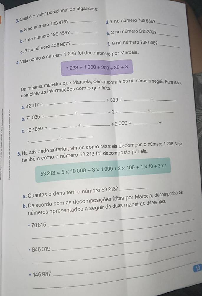 Qual é o valor posicional do algarismo: 
a. 8 no número 123 876? 
d. 7 no número 765 986?_ 
b. 1 no número 199 456?_ 
e. 2 no número 345 302?_ 
c. 3 no número 436 987?_ 
f. 9 no número 709 006?_ 
4 Veja como o número 1 238 foi decomposto por Marcela.
1238=1000+200+30+8
Da mesma maneira que Marcela, decomponha os números a seguir. Para isso, 
complete as informações com o que falta. 
a. 42317= _+_
+300+ _ +_ 
B 
b. 71035= _+_
+0+ _ +_ 
C. 192850= _+ _ +2000+ _+ 
_× 
_ 
+ 
5. Na atividade anterior, vimos como Marcela decompôs o número 1 238. Veja 
também como o número 53 213 foi decomposto por ela.
53213=5* 10000+3* 1000+2* 100+1* 10+3* 1
a. Quantas ordens tem o número 53 213? 
_ 
b. De acordo com as decomposições feitas por Marcela, decomponha os 
_ 
números apresentados a seguir de duas maneiras diferentes. 
_
70 815
_
846 019 _ 
_
13
146 987