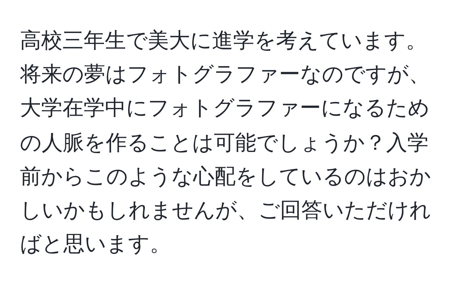 高校三年生で美大に進学を考えています。将来の夢はフォトグラファーなのですが、大学在学中にフォトグラファーになるための人脈を作ることは可能でしょうか？入学前からこのような心配をしているのはおかしいかもしれませんが、ご回答いただければと思います。