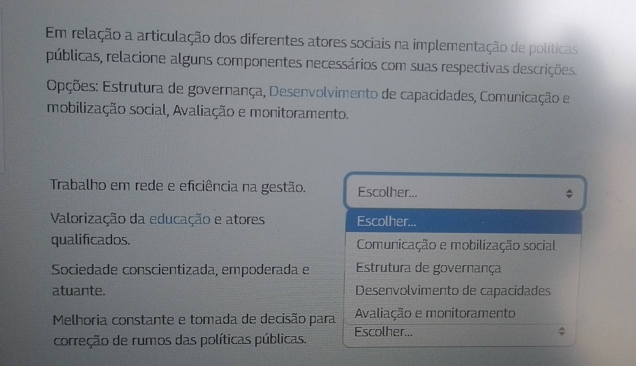 Em relação a articulação dos diferentes atores sociais na implementação de políticas
públicas, relacione alguns componentes necessários com suas respectivas descrições.
Epções: Estrutura de governança, Desenvolvimento de capacidades, Comunicação e
mobilização social, Avaliação e monitoramento.
Trabalho em rede e eficiência na gestão. Escolher...
Valorização da educação e atores Escolher...
qualificados. Comunicação e mobilização social
Sociedade conscientizada, empoderada e Estrutura de governança
atuante. Desenvolvimento de capacidades
Melhoria constante e tomada de decisão para Avaliação e monitoramento
Escolher...
correção de rumos das políticas públicas.