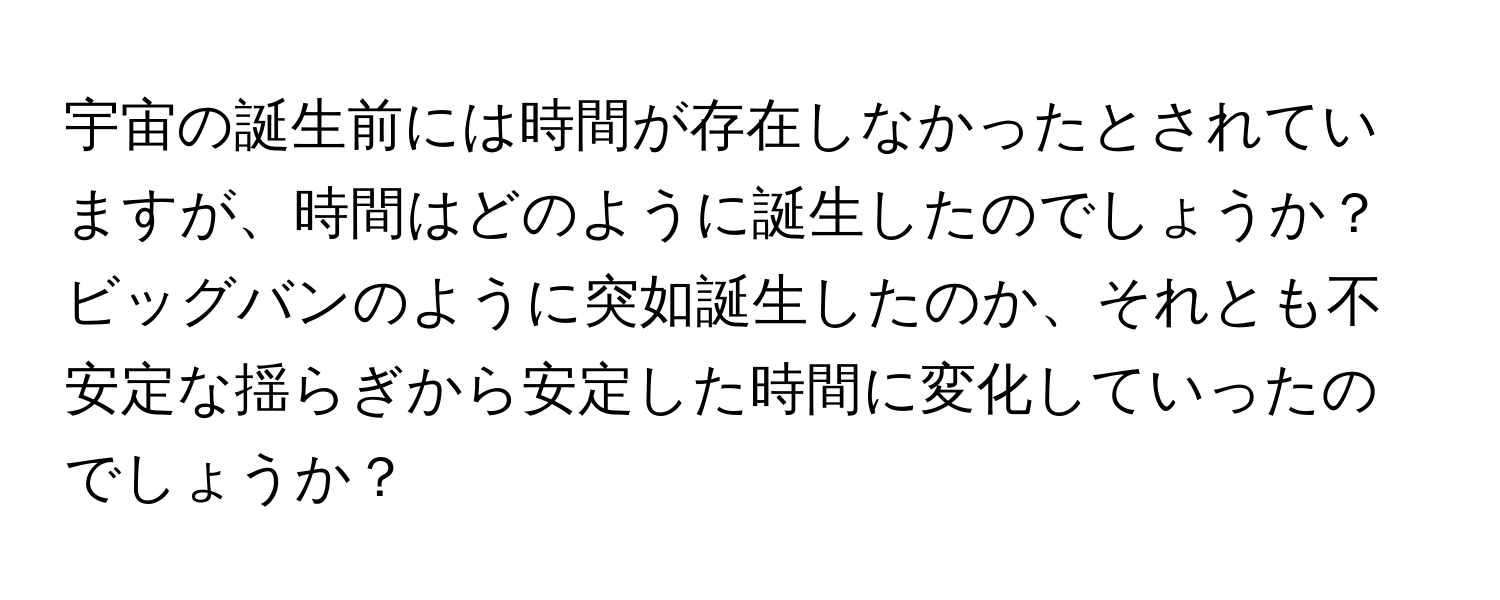 宇宙の誕生前には時間が存在しなかったとされていますが、時間はどのように誕生したのでしょうか？ビッグバンのように突如誕生したのか、それとも不安定な揺らぎから安定した時間に変化していったのでしょうか？