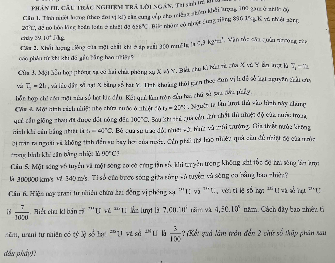 PHÀN III. CÂU TRÁC NGHIỆM TRẢ LỜI NGÁN. Thí sinh trả lời ị
Câu 1. Tính nhiệt lượng (theo đơi vị kJ) cần cung cấp cho miếng nhôm khối lượng 100 gam ở nhiệt độ
20°C 2, để nó hóa lỏng hoàn toàn ở nhiệt độ 658°C 2. Biết nhôm có nhiệt dung riêng 896 J/kg.K và nhiệt nóng
chảy 39.10^4J/kg.
Câu 2. Khối lượng riêng của một chất khí ở áp suất 300 mmHg là 0,3kg/m^3. Vận tốc căn quân phương của
các phân tử khí khi đó gần bằng bao nhiêu?
Câu 3. Một hỗn hợp phóng xạ có hai chất phóng xạ X và Y. Biết chu kì bán rã của X và Y lần lượt là T_1=1h
và T_2=2h , và lúc đầu số hạt X bằng số hạt Y. Tính khoảng thời gian theo đơn vị h để số hạt nguyên chất của
hỗn hợp chi còn một nửa số hạt lúc đầu. Kết quả làm tròn đến hai chữ số sau dấu phầy.
Câu 4. Một bình cách nhiệt nhẹ chứa nước ở nhiệt độ t_0=20°C :. Người ta lần lượt thả vào bình này những
quả cầu giống nhau đã được đốt nóng đến 100°C '. Sau khi thả quả cầu thứ nhất thì nhiệt độ của nước trong
bình khi cân bằng nhiệt là t_1=40°C. Bỏ qua sự trao đổi nhiệt với bình và môi trường. Giả thiết nước không
bị tràn ra ngoài và không tính đến sự bay hơi của nước. Cần phải thả bao nhiêu quả cầu đề nhiệt độ của nước
trong bình khi cân bằng nhiệt là 90°C
Câu 5. Một sóng vô tuyến và một sóng cơ có cùng tần số, khi truyền trong không khí tốc độ hai sóng lần lượt
là 300000 km/s và 340 m/s. Tỉ số của bước sóng giữa sóng vô tuyến và sóng cơ bằng bao nhiêu?
Câu 6. Hiện nay urani tự nhiên chứa hai đồng vị phóng xạ ²** U và ^238U , với tỉ lệ số hạt 235 U và số hạt^(238)U
là  7/1000 . Biết chu kì bán rã ^235U và ^238U lần lượt là 7,00.10^8 năm và 4,50.10^9 năm. Cách đây bao nhiêu tỉ
năm, urani tự nhiên có tỷ lệ số hạt ²*U và số 238 U là  3/100  ? (Kết quả làm tròn đến 2 chử số thập phân sau
dấu phẩy)?