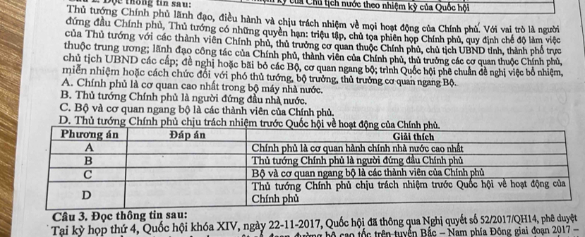 ộ e thông tin sau: Ký của Chủ tịch nước theo nhiệm kỳ của Quốc hội
Thủ tướng Chính phủ lãnh đạo, điều hành và chịu trách nhiệm về mọi hoạt động của Chính phủ. Với vai trò là người
đứng đầu Chính phủ, Thủ tướng có những quyền hạn: triệu tập, chủ tọa phiên họp Chính phủ, quy định chế độ làm việc
của Thủ tướng với các thành viên Chính phủ, thủ trưởng cơ quan thuộc Chính phủ, chủ tịch UBND tỉnh, thành phố trực
thuộc trung ương; lãnh đạo công tác của Chính phủ, thành viên của Chính phủ, thủ trưởng các cơ quan thuộc Chính phủ,
chủ tịch UBND các cấp; đề nghị hoặc bãi bỏ các Bộ, cơ quan ngang bộ; trình Quốc hội phê chuẩn đề nghị việc bổ nhiệm,
miễn nhiệm hoặc cách chức đổi với phó thủ tướng, bộ trưởng, thủ trưởng cơ quan ngang Bộ.
A. Chính phủ là cơ quan cao nhất trong bộ máy nhà nước.
B. Thủ tướng Chính phủ là người đứng đầu nhà nước.
C. Bộ và cơ quan ngang bộ là các thành viên của Chính phủ.
D. Thủ tướng Chính phủ chịu trác
Câu 3. Đọc thông tin sau:
Tại kỳ họp thứ 4, Quốc hội khóa XIV, ngày 22-11-2017, Quốc hội đã thông qua Nghị quyết số 52/2017/QH14, phê duyệt
ộ ao tốc trên-tuyển Bắc - Nam phía Đông giai đoạn 2017-