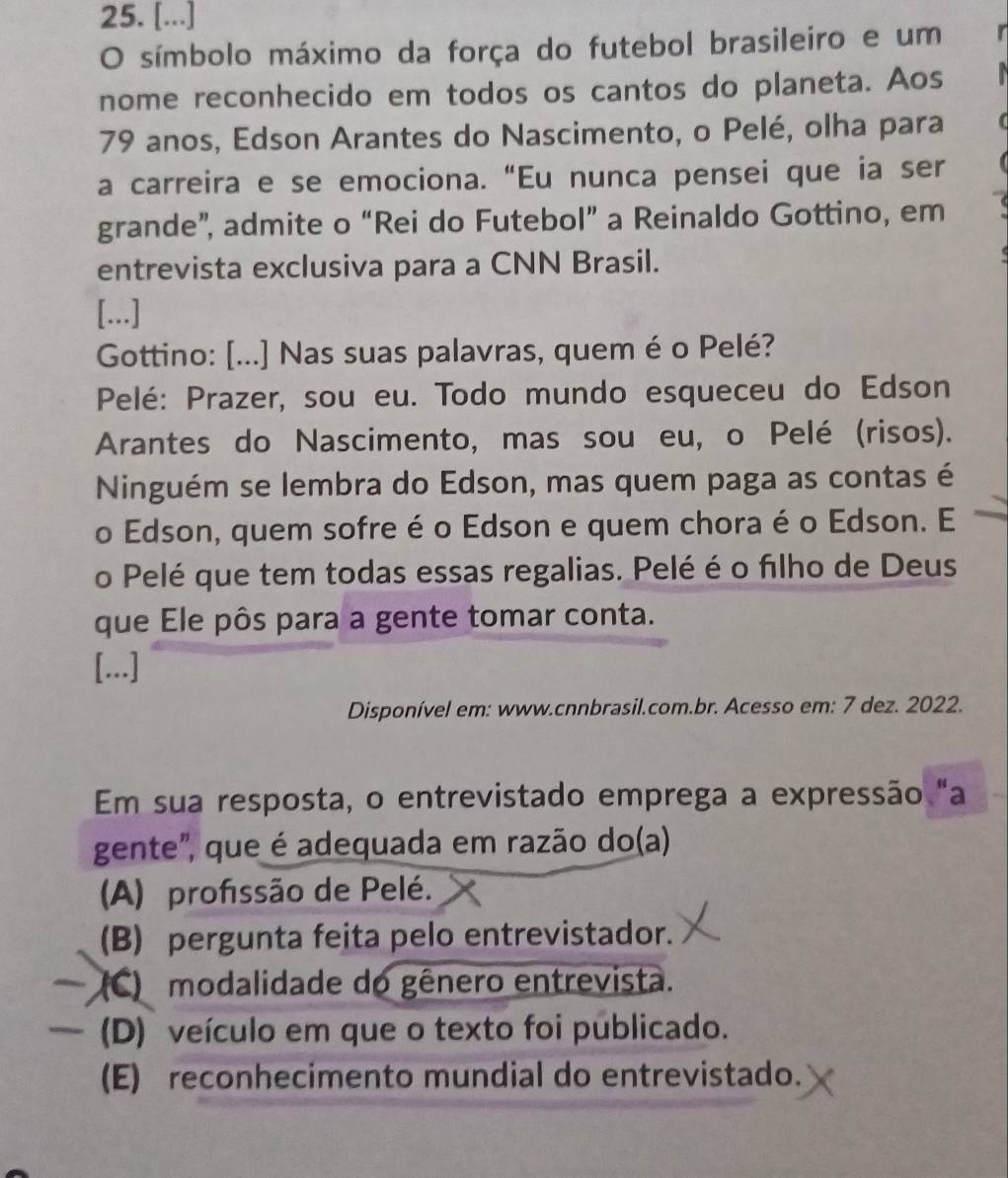 [...]
O símbolo máximo da força do futebol brasileiro e um
nome reconhecido em todos os cantos do planeta. Aos
79 anos, Edson Arantes do Nascimento, o Pelé, olha para
a carreira e se emociona. “Eu nunca pensei que ia ser
grande”, admite o “Rei do Futebol” a Reinaldo Gottino, em
entrevista exclusiva para a CNN Brasil.
[...]
Gottino: [...] Nas suas palavras, quem é o Pelé?
Pelé: Prazer, sou eu. Todo mundo esqueceu do Edson
Arantes do Nascimento, mas sou eu, o Pelé (risos).
Ninguém se lembra do Edson, mas quem paga as contas é
o Edson, quem sofre é o Edson e quem chora é o Edson. E
o Pelé que tem todas essas regalias. Pelé é o filho de Deus
que Ele pôs para a gente tomar conta.
[...]
Disponível em: www.cnnbrasil.com.br. Acesso em: 7 dez. 2022.
Em sua resposta, o entrevistado emprega a expressão "a
gente", que é adequada em razão do(a)
(A) profissão de Pelé.
(B) pergunta feita pelo entrevistador.
(C) modalidade do gênero entrevista.
— (D) veículo em que o texto foi publicado.
(E) reconhecimento mundial do entrevistado.