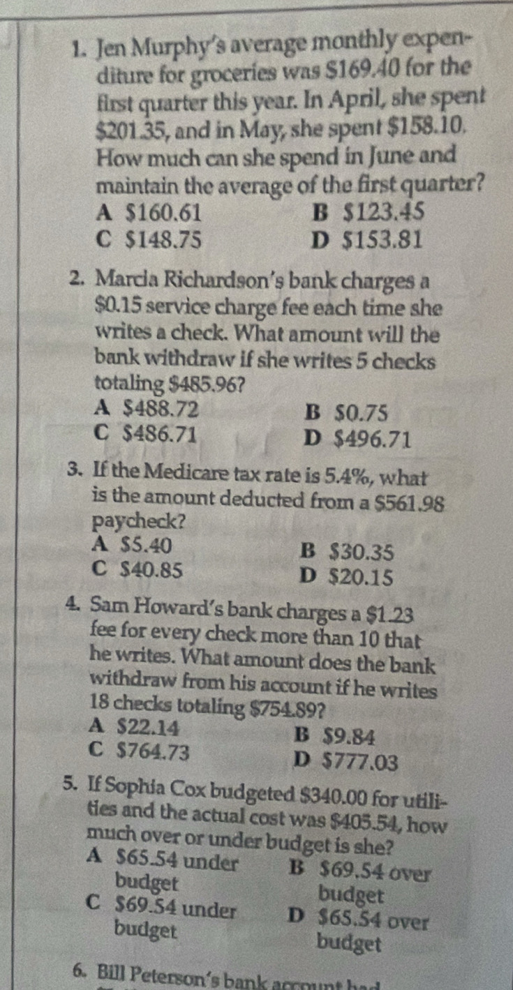 Jen Murphy's average monthly expen-
diture for groceries was $169.40 for the
first quarter this year. In April, she spent
$201.35, and in May, she spent $158.10.
How much can she spend in June and
maintain the average of the first quarter?
A $160.61 B $123.45
C $148.75 D $153.81
2. Marcia Richardson’s bank charges a
$0.15 service charge fee each time she
writes a check. What amount will the
bank withdraw if she writes 5 checks
totaling $485.96?
A $488.72 B $0.75
C $486.71 D $496.71
3. If the Medicare tax rate is 5.4%, what
is the amount deducted from a $561.98
paycheck?
A $5.40 B $30.35
C $40.85 D $20.15
4. Sam Howard’s bank charges a $1.23
fee for every check more than 10 that
he writes. What amount does the bank
withdraw from his account if he writes
18 checks totaling $754.89?
A $22.14 B $9.84
C $764.73 D $777.03
5. If Sophia Cox budgeted $340.00 for utili-
ties and the actual cost was $405.54, how
much over or under budget is she?
A $65.54 under B $69.54 over
budget budget
C $69.54 under D $65.54 over
budget budget
6. Bill Peterson's bank account had