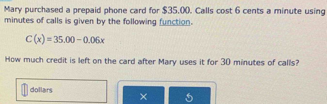 Mary purchased a prepaid phone card for $35.00. Calls cost 6 cents a minute using
minutes of calls is given by the following function.
C(x)=35.00-0.06x
How much credit is left on the card after Mary uses it for 30 minutes of calls?
dollars
×