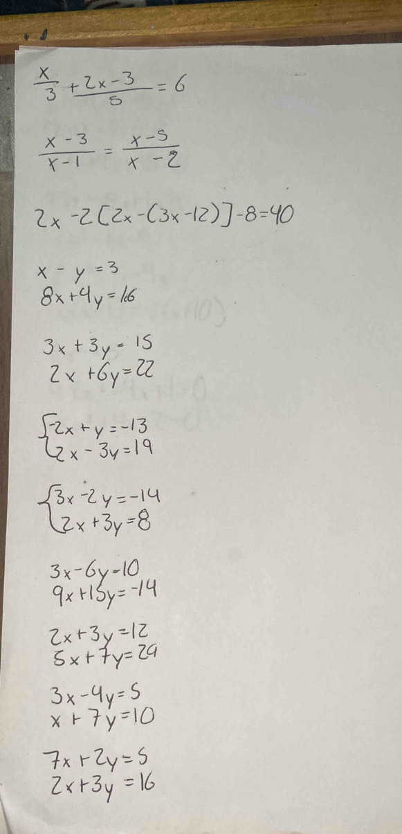  x/3 + (2x-3)/5 =6
 (x-3)/x-1 = (x-5)/x-2 
2x-2[2x-(3x-12)]-8=40
x-y=3
8x+4y=1.6
3x+3y=15
2x+6y=22
beginarrayl 2x+y=-13 2x-3y=19endarray.
beginarrayl 3x-2y=-14 2x+3y=8endarray.
3x-6y=10
9x+15y=-14
2x+3y=12
5x+7y=29
3x-4y=5
x+7y=10
7x+2y=5
2x+3y=16