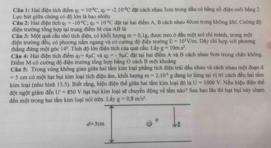 Hai điện tích điểm q_1=10^(-8)C,q_2=-2.10^(-8)C đặt cách nhau 3cm trong dầu có hằng số điện môi bằng 2.
Lực hút giữa chúng có độ lớn là bao nhiêu
Câu 2: Hai điện tích q_1=-10^(-6)C;q_2=10^(-6)C đặt tại hai điểm A, B cách nhau 40cm trong không khí. Cường độ
điện trường tổng hợp tại trung điểm M của AB là
Câu 3: Một quả cầu nhỏ tích điện, có khối lượng m=0,1g 1, được treo ở đầu một sơi chỉ mảnh, trong một
điện trường đều, có phương nằm ngang và có cường độ điện trường E=10^3V/m. Dây chỉ hợp với phương
thắng đứng một góc 14° '. Tính độ lớn điện tích của quả cầu. Lấy g=10m.s^2.
Câu 4: Hai điện tích điểm q_1=4mu C và q_2=-9mu C đặt tại hai điểm A và B cách nhau 9cm trong chân không.
Điểm M có cường độ điện trường tổng hợp bằng O cách B một khoảng
Câu 5: Trong vùng không gian giữa hai tấm kim loại phẳng tích điện trái dấu nhau và cách nhau một đoạn d
=5cm có một hạt bụi kim loại tích điện âm, khối lượng m=2.10^(-6)g đang lơ lửng tại vị trí cách đều hai tấm
kim loại (như hình 13.5). Biết rằng, hiệu điện thế giữa hai tấm kim loại đó là U=1000V. Nếu hiệu điện thế
đột ngột giảm đến U'=850V hạt bụi kim loại sẽ chuyển động về tấm nào? Sau bao lâu thì hạt bụi này chạm
đến một trong hai tấm kim loại nói trên. Lấy g=9,8m/s^2.