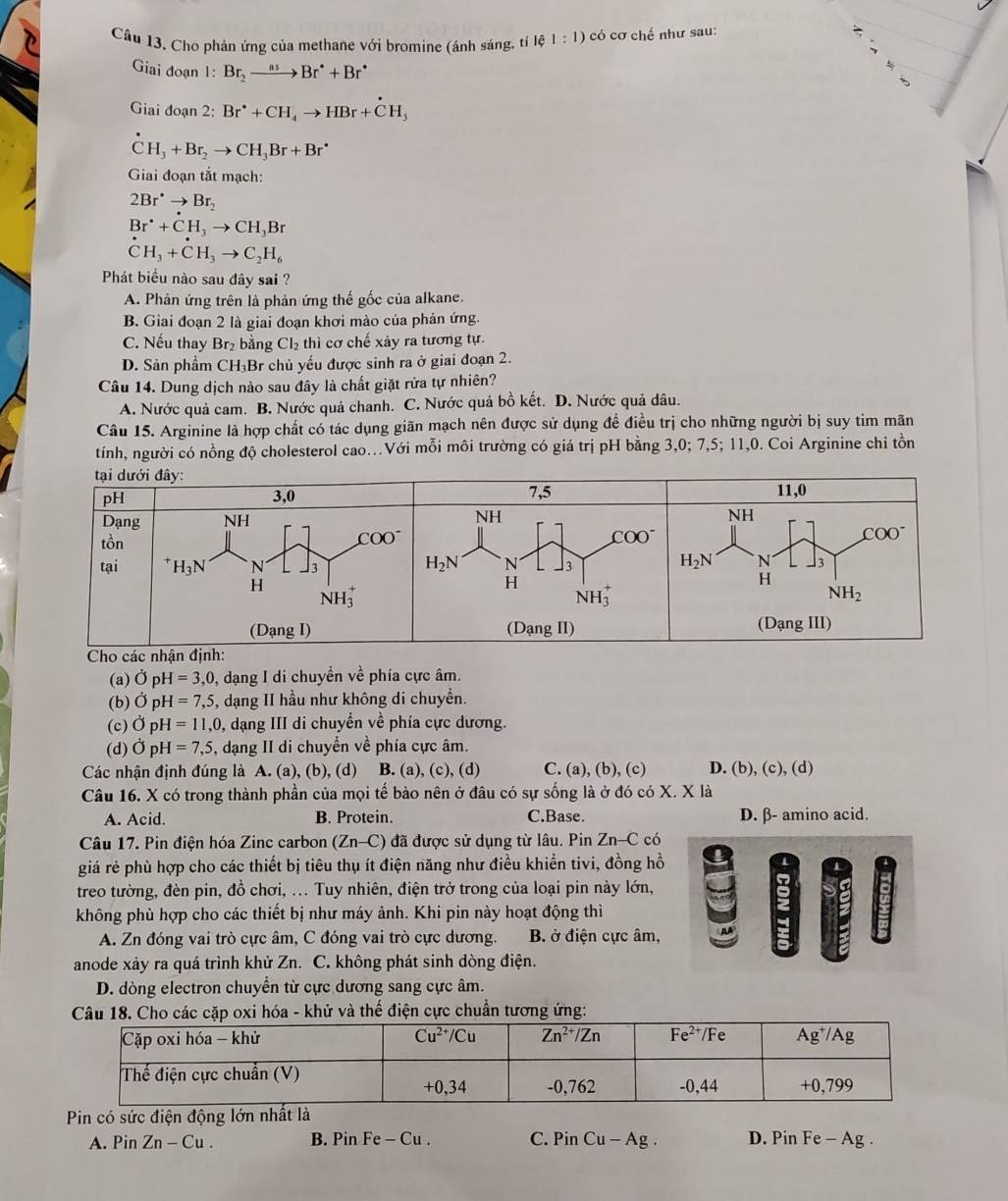 Câu 13, Cho phản ứng của methane với bromine (ánh sáng, tỉ lệ 1: : 1) có cơ chế như sau:
Giai đoạn 1: Br_2to Br^*+Br^*
Giai đoạn 2: Br^(·)+CH_4to HBr+hat H_3
CH_3+Br_2to CH_3Br+Br^(·)
Giai đoạn tắt mạch:
2Br^(·)to Br_2
Br^(·)+CH_3to CH_3Br^(·)CH_3+dot CH_3to C_2H_6
Phát biểu nào sau đây sai ?
A. Phản ứng trên là phản ứng thế gốc của alkane.
B. Giai đoạn 2 là giai đoạn khơi mào của phản ứng.
C. Nếu thay Br₂ bằng Cl₂ thì cơ chế xảy ra tương tự.
D. Sản phẩm CH₃Br chủ yếu được sinh ra ở giai đoạn 2.
Câu 14. Dung dịch nào sau đây là chất giặt rửa tự nhiên?
A. Nước quả cam. B. Nước quả chanh. C. Nước quả bồ kết. D. Nước quả dâu.
Câu 15. Arginine là hợp chất có tác dụng giãn mạch nên được sử dụng để điều trị cho những người bị suy tim mãn
tính, người có nồng độ cholesterol cao..Với mỗi môi trường có giá trị pH bằng 3,0; 7,5; 11,0. Coi Arginine chi tồn
(a) 0 p H=3,0 , dạng I di chuyển về phía cực âm.
(b) sigma r H=7,5 , dạng II hầu như không di chuyển.
(c) 0 D H=11,0 , dạng III di chuyển về phía cực dương.
(d) Ởp H=7,5 , dạng II di chuyển về phía cực âm.
Các nhận định đúng là A. (a), (b), (d) B. (a), (c), (d) C. (a), (b), (c) D. (b), (c), (d)
Câu 16. X có trong thành phần của mọi tế bào nên ở đâu có sự sống là ở đó có X. X là
A. Acid. B. Protein. C.Base. D. β- amino acid.
Câu 17. Pin điện hóa Zinc carbon (Zn-C) đã được sử dụng từ lâu. Pin Zn-C có
giá rẻ phù hợp cho các thiết bị tiêu thụ ít điện năng như điều khiển tivi, đồng hồ
treo tường, đèn pin, đồ chơi, ... Tuy nhiên, điện trở trong của loại pin này lớn,
không phù hợp cho các thiết bị như máy ảnh. Khi pin này hoạt động thì
A. Zn đóng vai trò cực âm, C đóng vai trò cực dương. B. ở điện cực âm,
anode xảy ra quá trình khử Zn. C. không phát sinh dòng điện.
D. dòng electron chuyển từ cực dương sang cực âm.
Câu 18. Cho các cặp oxi hóa - khử và thế điện cực chuẩn tương ứng:
Pin có sức điện động lớn nhất là
A. Pin Zn-Cu. B. Pin Fe-Cu C. PinCu-Ag. D. Pin Fe - Ag .