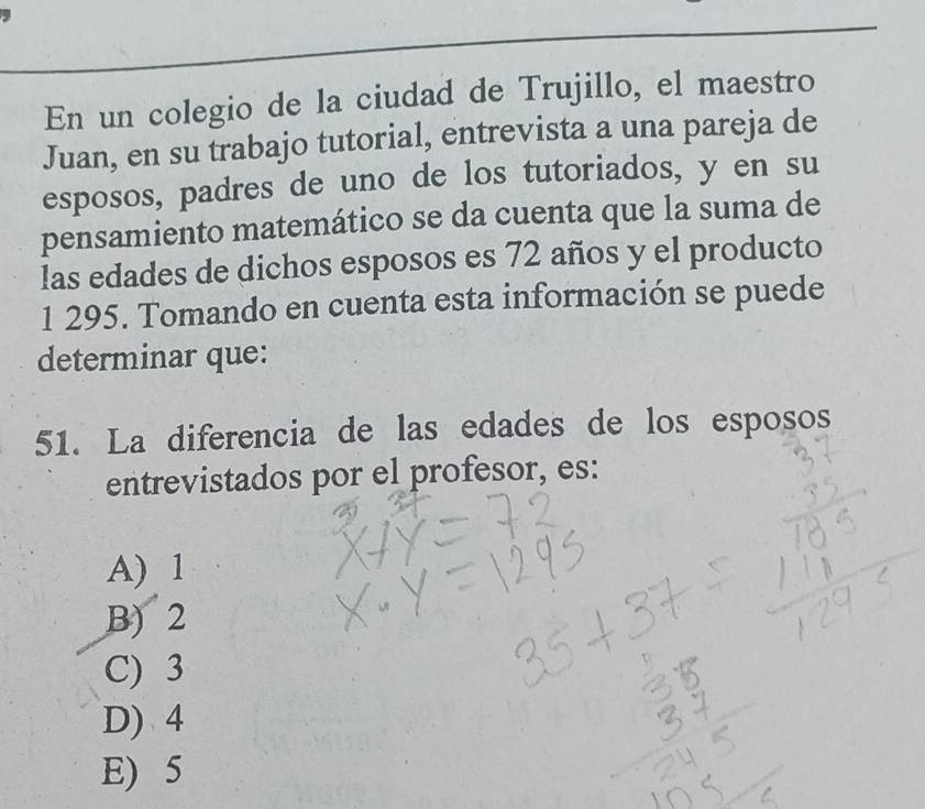 En un colegio de la ciudad de Trujillo, el maestro
Juan, en su trabajo tutorial, entrevista a una pareja de
esposos, padres de uno de los tutoriados, y en su
pensamiento matemático se da cuenta que la suma de
las edades de dichos esposos es 72 años y el producto
1 295. Tomando en cuenta esta información se puede
determinar que:
51. La diferencia de las edades de los esposos
entrevistados por el profesor, es:
A) 1
B) 2
C) 3
D) 4
E) 5