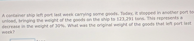 A container ship left port last week carrying some goods. Today, it stopped in another port to 
unload, bringing the weight of the goods on the ship to 123,291 tons. This represents a 
decrease in the weight of 30%. What was the original weight of the goods that left port last
week?