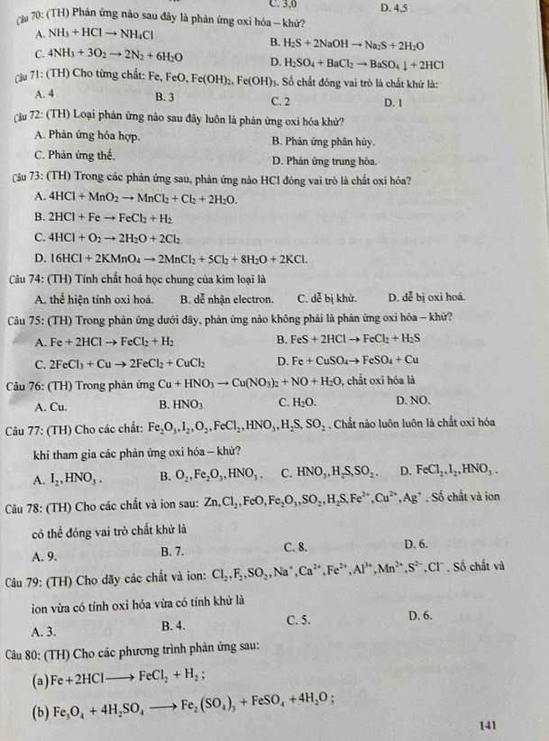 C. 3,0 D. 4,5
cu 70: (TH) Phản ứng nào sau đây là phản ứng oxi hóa - khử?
A. NH_3+HClto NH_4Cl
B. H_2S+2NaOHto Na_2S+2H_2O
C. 4NH_3+3O_2to 2N_2+6H_2O D. H_2SO_4+BaCl_2to BaSO_4downarrow +2HCl
(ầu 71: (TH) Cho từng chất: Fe, FeO, Fe(OH)_2,Fe(OH) 3. Số chất đóng vai trò là chất khử là:
B. 3
A. 4 C. 2 D. 1
Câu 72: (TH) Loại phản ứng nào sau đây luôn là phản ứng oxi hóa khử?
A. Phản ứng hỏa hợp. B. Phản ứng phân hủy.
C. Phản ứng thế. D. Phản ứng trung hòa.
(Cầu 73: (TH) Trong các phản ứng sau, phản ứng nào HCl đóng vai trò là chất oxi hóa?
A. 4HCl+MnO_2to MnCl_2+Cl_2+2H_2O.
B. 2HCl+Feto FeCl_2+H_2
C. 4HCl+O_2to 2H_2O+2Cl_2
D. 16HCl+2KMnO_4to 2MnCl_2+5Cl_2+8H_2O+2KCl.
Cu 74: (TH) Tính chất hoá học chung của kim loại là
A. thể hiện tính oxi hoá. B. dễ nhận electron. C. dễ bị khử. D. dễ bị oxi hoá.
Câu 75: (TH) Trong phản ứng dưới đây, phản ứng nào không phải là phản ứng oxỉ hóa - khữ?
A. Fe+2HClto FeCl_2+H_2 B. FeS+2HClto FeCl_2+H_2S
C. 2FeCl_3+Cuto 2FeCl_2+CuCl_2 D. Fe+CuSO_4to FeSO_4+Cu
Câu 76: (TH) Trong phản ứng Cu+HNO_3to Cu(NO_3)_2+NO+H_2O , chất oxi hóa là
A. Cu. B. HNO_3 C. H_2O. D. NO.
Câu 77: (TH) Cho các chất: Fe_2O_3,I_2,O_2,FeCl_2,HNO_3,H_2S,SO_2. Chất nào luôn luôn là chất oxi hóa
khi tham gia các phản ứng oxi hóa - khử?
A. I_2,HNO_3. B. O_2,Fe_2O_3,HNO_3. C. HNO_3,H_2S,SO_2. D. FeCl_2,I_2,HNO_3.
Câu 78: (TH) Cho các chất và ion sau: Zn,Cl_2,FeO,Fe_2O_3,SO_2,H_2S,Fe^(2+),Cu^(2+),Ag^+. Số chất và ion
có thể đóng vai trò chất khử là
A. 9. B. 7. C. 8. D. 6.
Câu 79: (TH) Cho dãy các chất và ion: Cl_2,F_2,SO_2,Na^+,Ca^(2+),Fe^(2+),Al^(3+),Mn^(2+),S^(2-) ',Cl' , Số chắt và
ion vừa có tính oxi hóa vừa có tỉnh khử là
A. 3. B. 4. C. 5.
D. 6.
Câu 80: (TH) Cho các phương trình phản ứng sau:
(a) Fe+2HClto FeCl_2+H_2;
(b) Fe_3O_4+4H_2SO_4to Fe_2(SO_4)_3+FeSO_4+4H_2O.
141