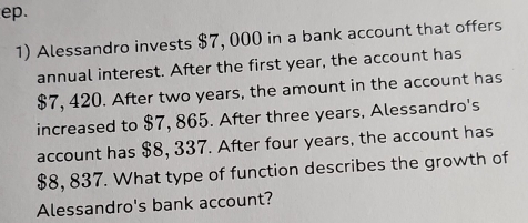 ep. 
1) Alessandro invests $7, 000 in a bank account that offers 
annual interest. After the first year, the account has
$7, 420. After two years, the amount in the account has 
increased to $7, 865. After three years, Alessandro's 
account has $8, 337. After four years, the account has
$8, 837. What type of function describes the growth of 
Alessandro's bank account?