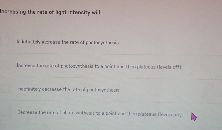 Increasing the rate of light intensity will:
Indefinitely increase the rate of photosynthesis
Increase the rate of photosynthesis to a point and then plateaus (levels off)
Indefinitely decrease the rate of photosynthesis
Decrease the rate of photosynthesis to a point and then plateaus (levels off)