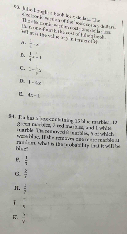 Julio bought a book for x dollars. The
electronic version of the book costs y dollars.
The electronic version costs one dollar less
than one-fourth the cost of Julio's book.
What is the value of y in terms of x?
A.  1/4 -x
B.  1/4 x-1
C. 1- 1/4 x
D. 1-4x
E. 4x-1
94. Tia has a box containing 15 blue marbles, 12
green marbles, 7 red marbles, and 1 white
marble. Tia removed 8 marbles, 6 of which
were blue. If she removes one more marble at
random, what is the probability that it will be
blue?
F.  1/3 
G.  2/5 
H.  1/7 
J.  2/9 
K.  5/9 