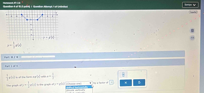Homework #7: 2.6 Saniya
Question 4 of 15 (1 point) | Question Attempt: 1 of Unlimited
Españal
y= 1/2 g(x)
Part: 0 / 4
Part 1 of 4
 1/2 g(x) is of the form ag (x) with a= 1/2 .
 □ /□  
The graph of y= 1/2 g(x) is the graph of y=g(x) (Choose one) by a factor of × 5
shifted horizontally shrunk vertically