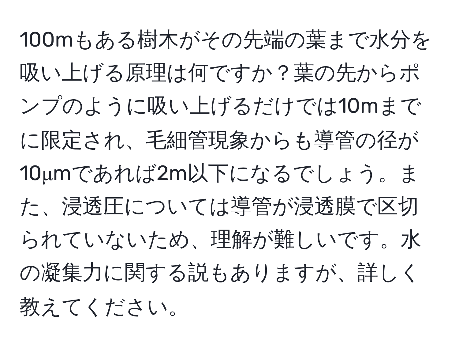 100mもある樹木がその先端の葉まで水分を吸い上げる原理は何ですか？葉の先からポンプのように吸い上げるだけでは10mまでに限定され、毛細管現象からも導管の径が10μmであれば2m以下になるでしょう。また、浸透圧については導管が浸透膜で区切られていないため、理解が難しいです。水の凝集力に関する説もありますが、詳しく教えてください。