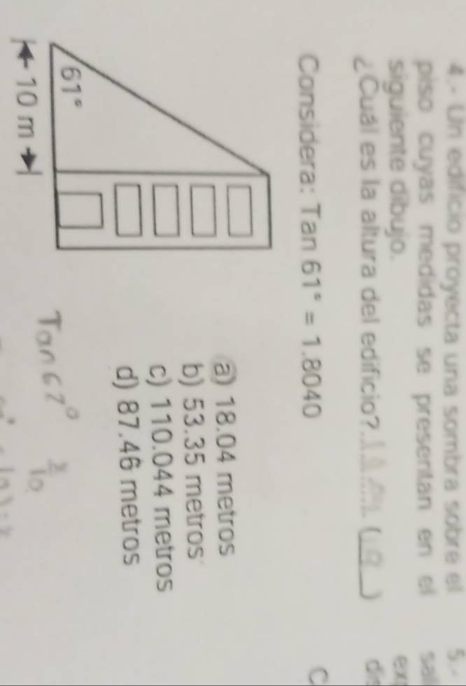 4.- Un edificio proyecta una sombra sobre el 5.-
piso cuyas medidas se presentan en el sal
siguiente dibujo.
ex
¿Cuál es la altura del edificio?_  (_ dis
Considera: Tan61°=1.8040
C
a) 18.04 metros
b) 53.35 metros
c) 110.044 metros
d) 87.46 metros