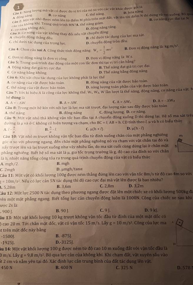 Năng lượng mà vật có được do vị trí của nó so với các vật khác được gọi là
A. động năng B. cơ năng C. thế năng. D. hóa năng
Cầu 2: Một vật nhỏ được ném lên từ điểm M phía trên mặt đất; vật lên tới điểm N thì dừng và rợi xuống. Bỏ qua
B. cơ năng cực đại tại N
cản của không khí, Trong quá trình MN?A, thế năng giảm.
C. cơ năng không đối
D. động năng tăng.
Câu 3: Cơ năng của vật không thay đổi nếu vật chuyển động:
A. chuyến động thắng đều
B. chỉ dưới tác dụng của lực ma sát.
C. chỉ dưới tác dụng của trọng lực. D. chuyển động tròn đều
Câu 4: Chọn câu sai:A. Công thức tính động năng: W_u= 1/2 mv^2 B. Đơn vị động năng là: kg.m/s²
C. Đơn vị động năng là đơn vị công. D. Đơn vị động năng là: W.s,
Câu 5: Trong quá trình dao động của một con lắc đơn thì tại vị trí cân bằng7
A. Động năng đạt giả trị cực đại
B. Thế năng đạt giả trị cực đại.
C. Cơ năng bằng không. D. Thế năng bằng đông năng.
Câu 6: Khi vật chịu tác dung của lực không phải là lực thế
A. cơ năng của vật được bảo toàn. B. động năng của vật được bảo toàn.
C. thế năng của vật được bảo toàn. D. năng lượng toàn phần của vật được bảo toàn.
Câu 7: Với kí hiệu A là công của lực không thế; W_Lwa. W lần lượt là thế năng, động năng, cơ năng của vật. M
hệ đúng là
C.
A. A=-△ W. B. A=△ W. A=△ W_t D. A=-△ W_d
Câu 8: Trong một hệ kín với nội lực là lực ma sát trượt, đại lượng nào sau đãy được bảo toàn
A. thế năng B. động năng C. động lượng. D. cơ năng.
Câu 9: Một vật nhỏ thả không vận tốc ban đầu tại A chuyển động xuống D thì dừng lại. Hệ số ma sát trên
đường là μ và ở C không có hiện tượng va chạm, cho BC=l;AB=h CD tính theo /, μ và h có biểu thức
A. I- h/mu  . B.  h/mu  -I. C. mu (h+l) D. mu (h-I)
Câu 10: Vật nhỏ m trượt không vận tốc ban đầu từ đỉnh xuống chân của mặt phẳng nghiêng
góc α so với phương ngang, đến chân mặt phầng nghiêng nó va chạm với vật chần tại đó và
nấy trượt lên và lại trượt xuống như vậy nhiều lần, do ma sát cuối cùng dừng lại ở chân mặt 
phẳng nghiêng. Biết hệ số ma sát là μ, gia tốc trọng trường là g, độ cao của đỉnh so với chân
là h, nhiệt năng tổng cộng tỏa ra trong quá trình chuyển động của vật có biểu thức
A. mgh/2. B. mgh
C. 2mgh D. μmgh/tanα
Câu 11: Một vật có khối lượng 100g được ném thẳng đứng lên cao với vận tốc 8m/s từ độ cao 4m so với
g=10m/s^2 3. Nếu có lực cản 5N tác dụng thì độ cao cực đại mà vật lên được là bao nhiêu?
A. 5,28m B. 3,6m C. 2,8m D. 3,2m
Câu 12: Một lực 2500 N tác dụng theo phương ngang được đặt lên một chiếc xe có khối lượng 500kg đá
mên một mặt phẳng ngang. Biết tống lực cản chuyển động luôn là 1000N. Công của chiếc xe sau khi
ược 2s là:
, 900 J. B. 90 J. C. 9 J. D. 9 kj.
ầu 13: Một vật khối lượng 10 kg trượt không vận tốc đầu từ đỉnh của một mặt dốc có
ộ cao 20 m. Tới chân mặt dốc, vật có vận tốc 15 m/s. Lấy g=10m/s^2. Công của lực ma 
t trên mặt dốc này bằng
-1500]. B. -875].
-1925J. D.-3125J.
ầu 14: Một vật khối lượng 100 g được ném từ độ cao 10 m xuống đất với vận tốc đầu là
0 m/s. Lấy g=9,8m/s^2 A. Bỏ qua lực cản của không khí. Khi chạm đất, vật xuyên sâu vào
ất 2 cm và nằm yên tại đó. Xác định lực cản trung bình của đất tác dụng lên vật.
450 N B. 400 N C. 325 N D. 578