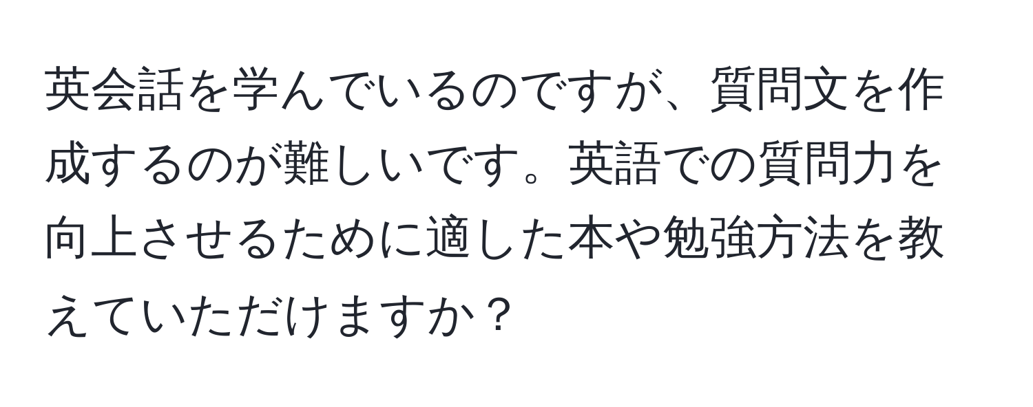 英会話を学んでいるのですが、質問文を作成するのが難しいです。英語での質問力を向上させるために適した本や勉強方法を教えていただけますか？