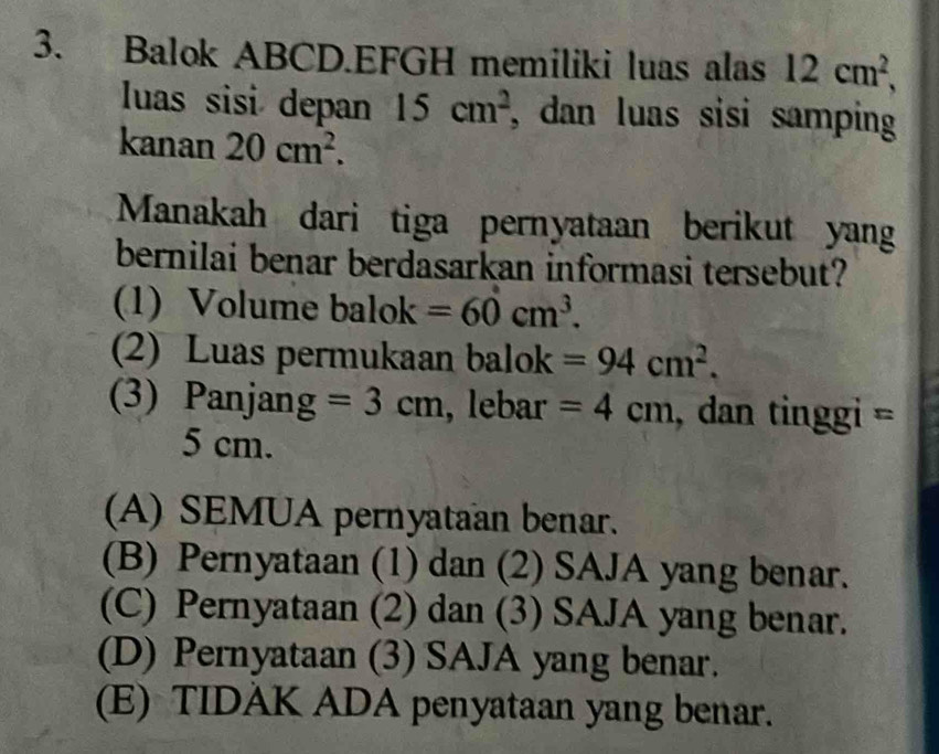 Balok ABCD.EFGH memiliki luas alas 12cm^2, 
luas sisi depan 15cm^2 , dan luas sisi samping
kanan 20cm^2. 
Manakah dari tiga pernyataan berikut yan
bernilai benar berdasarkan informasi tersebut?
(1) Volume balok =60cm^3. 
(2) Luas permukaan balok =94cm^2. 
(3) Panjan y =3cm , lebar =4cm , dan tinggi =
5 cm.
(A) SEMUA pernyataan benar.
(B) Pernyataan (1) dan (2) SAJA yang benar.
(C) Pernyataan (2) dan (3) SAJA yang benar.
(D) Pernyataan (3) SAJA yang benar.
(E) TIDAK ADA penyataan yang benar.