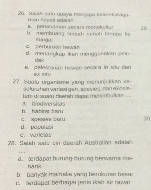 Salah satu upaya menjaga keanekaraga-
man hayati adalah ....
a. penanaman secara monokultur 29.
b. membuang limbah rumah tangga ke
sungai
c. perburuan hewan
d. menangkap ikan menggunakan pele-
dak .
e. pelestarian hewan secara in situ dan
ex situ
27. Suatu organisme yang menunjukkan ke-
seluruhan variasi gen, spesies, dan ekosis-
tem di suatu daerah dapat menimbulkan ....
a. biodiversitas
b. habitat baru
c. spesies baru 30
d. populasi
e. varietas
28. Salah satu ciri daerah Australian adalah
…
a. terdapat burung-burung berwarna me-
narik
b. banyak mamalia yang berukuran besar
c. terdapat berbagai jenis ikan air tawar