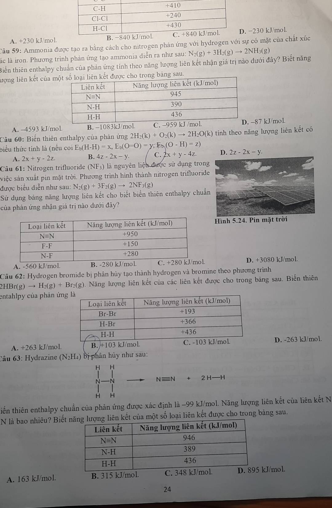 A. +230 kJ/mol.D. −230 kJ/mol.
Câu 59: Ammonia được tạo ra bằng cách cho nitrogen phản ứng với hydrogen với sự có mặt của chất xúc
lác là iron. Phương trình phản ứng tạo ammonia diễn ra như sau: N_2(g)+3H_2(g)to 2NH_3(g)
Biến thiên enthalpy chuẩn của phản ứng tính theo năng lượng liên kết nhận giá trị nào dưới đây? Biết năng
lượng liên kết của mbảng sau.
A. -4593 kJ/mol. B. −1083kJ/mol. 87 kJ/mol.
Câầu 60: Biến thiên enthalpy của phản ứng 2H_2(k)+O_2(k)to 2H_2O(k) tính theo năng lượng liên kết có
biểu thức tính là (nếu coi E_b(H-H)=x,E_b(O=O)=y,E_b(O-H)=z)
A. 2x+y-2z. B. 4z-2x-y. C. 2x+y-4z. 2z-2x-y.
Câu 61: Nitrogen trifluoride (NF_3) là nguyên liệu được sử dụng trong
việc sản xuất pin mặt trời. Phương trình hình thành nitrogen trifluoride
được biểu diễn như sau: N_2(g)+3F_2(g)to 2NF_3(g)
Sử dụng bảng năng lượng liên kết cho biết biến thiên enthalpy chuẩ
của phản ứng nhận giá trị nào dưới đây?
Hình 5.24. Pin mặt trời
A. -560 kJ/mol. B. -280 kJ/.. D. +3080 kJ/mol.
Câu 62: Hydrogen bromide bị phân hủy tạo thành hydrogen và bromine theo phương trình
2HBr(g)to H_2(g)+Br_2(g) 0. Năng lượng liên kết của các liên kết được cho trong bảng sau. Biến thiên
entahlpy của phản ứn
A. +263 kJ/mol. D. -263 kJ/mol.
Câu 63: Hydrazine (N₂H₄) bị phân hủy như sau:
H H
N N
Nequiv N+2H-H
H H
tiến thiên enthalpy chuẩn của phản ứng được xác định là -99 kJ/mol. Năng lượng liên kết của liên kết N
N là bao nhiêu? Biết ết của một số loại liên kết được cho trong bảng sau.
A. 163 kJ/mol. B. 315 kJ/mol. C. 348 kJ/mokJ/mol.
24