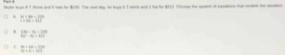 Pan A
Skyter buy's 8 T.Shorte and 5 hats for $220. The rest day, he boys S Tshors and 1 hat for $117 Chames the sysson of squations that mdeds the suation
A bi+8h=720
1+5h=112
n 13(1-10)=770
6(t-h)=112
c 6x+6h=120
12+h=112