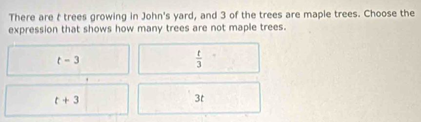 There are t trees growing in John's yard, and 3 of the trees are maple trees. Choose the
expression that shows how many trees are not maple trees.
t=3
 t/3 
t+3
3t