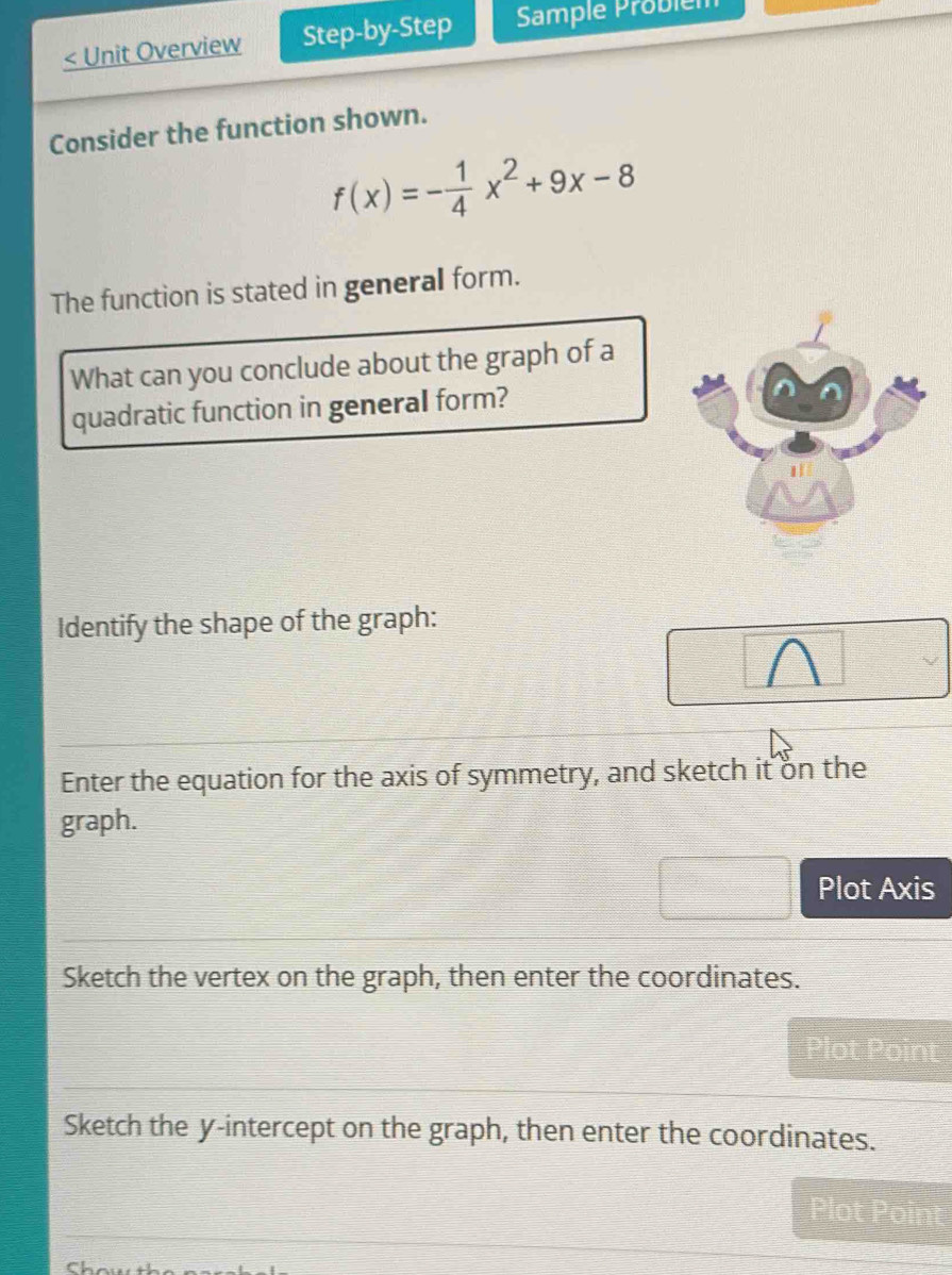 < Unit Overview Step-by-Step Sample Problém
Consider the function shown.
 f(x)=- 1/4 x^2+9x-8
The function is stated in general form.
What can you conclude about the graph of a
quadratic function in general form?
Identify the shape of the graph:
Enter the equation for the axis of symmetry, and sketch it on the
graph.
Plot Axis
Sketch the vertex on the graph, then enter the coordinates.
Plot Point
Sketch the y-intercept on the graph, then enter the coordinates.
Che