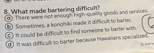 What made bartering difficult?
a) There were not enough high-quality goods and services.
b) Sometimes, a konohiki made it difficult to barter,
c) It could be difficult to find someone to barter with.
d) It was difficult to barter because Hawaiians specialized.
© Every