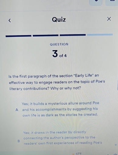 Quiz
×
QUESTION
3 of 4
Is the first paragraph of the section "Early Life" an
effective way to engage readers on the topic of Poe's
literary contributions? Why or why not?
Yes; it builds a mysterious allure around Poe
A and his accomplishments by suggesting his
own life is as dark as the stories he created.
Yes; it draws in the reader by directly
connecting the author's perspective to the
B readers' own first experiences of reading Poe's
67°F