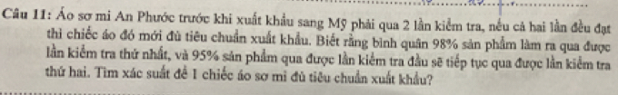 Áo sơ mi An Phước trước khi xuất khẩu sang Mỹ phải qua 2 lần kiểm tra, nếu cả hai lần đều đạt 
thì chiếc áo đó mới đù tiêu chuẩn xuất khẩu. Biết rằng bình quân 98% sản phẩm làm ra qua được 
lần kiểm tra thứ nhất, và 95% sản phẩm qua được lần kiểm tra đầu sẽ tiếp tục qua được lần kiểm tra 
thứ hai. Tìm xác suất đề 1 chiếc áo sơ mì đù tiêu chuẩn xuất khẩu?