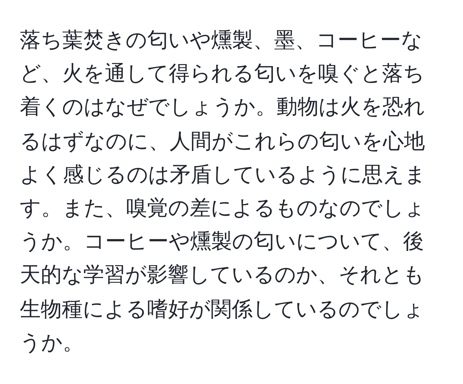 落ち葉焚きの匂いや燻製、墨、コーヒーなど、火を通して得られる匂いを嗅ぐと落ち着くのはなぜでしょうか。動物は火を恐れるはずなのに、人間がこれらの匂いを心地よく感じるのは矛盾しているように思えます。また、嗅覚の差によるものなのでしょうか。コーヒーや燻製の匂いについて、後天的な学習が影響しているのか、それとも生物種による嗜好が関係しているのでしょうか。