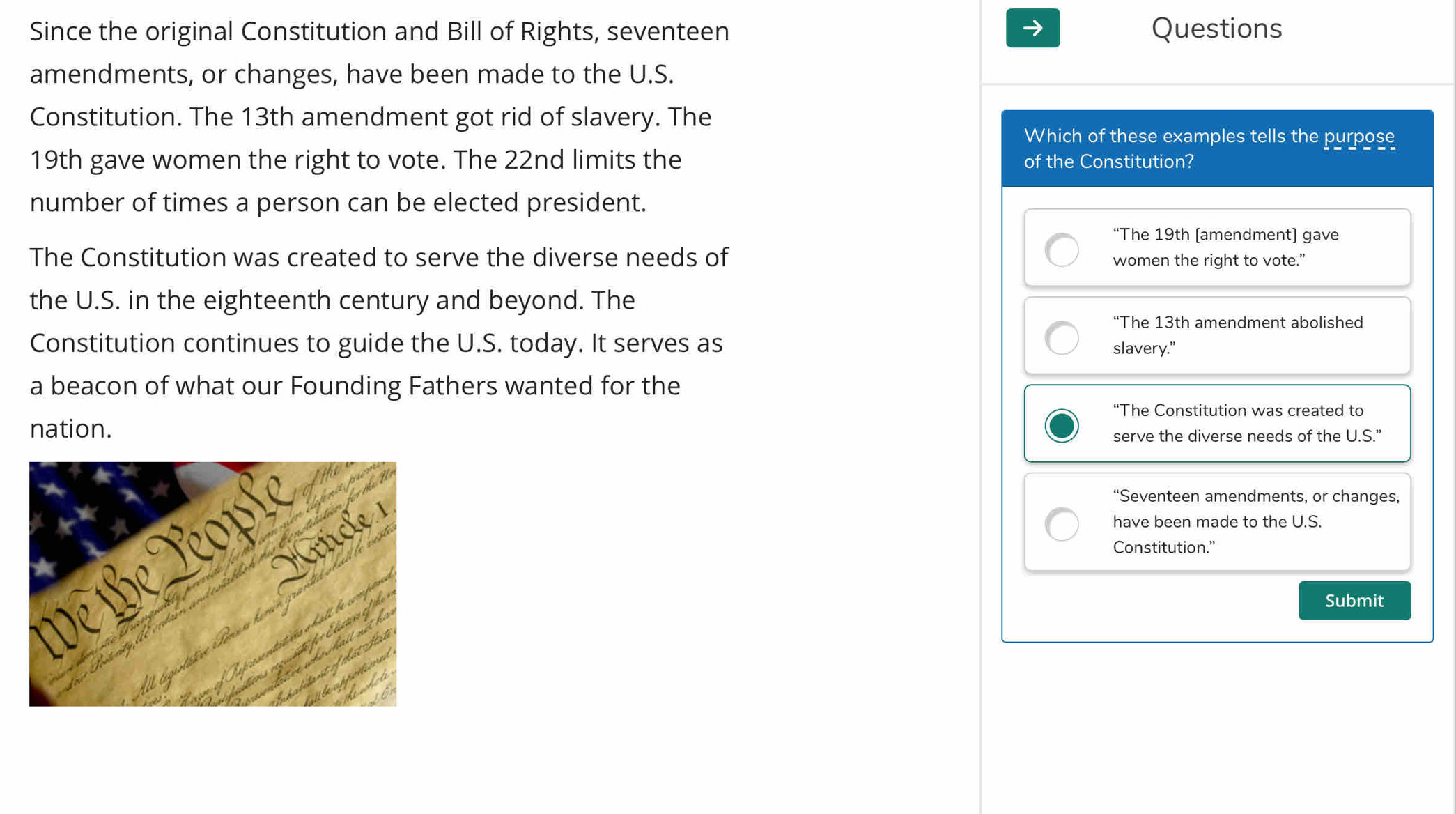 Since the original Constitution and Bill of Rights, seventeen Questions
amendments, or changes, have been made to the U.S.
Constitution. The 13th amendment got rid of slavery. The Which of these examples tells the purpose
19th gave women the right to vote. The 22nd limits the of the Constitution?
number of times a person can be elected president.
“The 19th (amendment) gave
The Constitution was created to serve the diverse needs of women the right to vote.”
the U.S. in the eighteenth century and beyond. The
“The 13th amendment abolished
Constitution continues to guide the U.S. today. It serves as slavery."
a beacon of what our Founding Fathers wanted for the
“The Constitution was created to
nation.
serve the diverse needs of the U.S."
“Seventeen amendments, or changes,
have been made to the U.S.
Constitution."
Submit