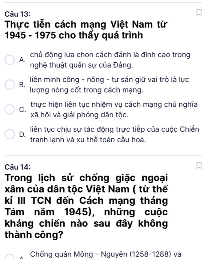 Thực tiễn cách mạng Việt Nam từ
1945 - 1975 cho thấy quá trình
A. chủ động lựa chọn cách đánh là đỉnh cao trong
nghệ thuật quân sự của Đảng.
B. liên minh công - nông - tư sản giữ vai trò là lực
lượng nòng cốt trong cách mạng.
C. thực hiện liên tục nhiệm vụ cách mạng chủ nghĩa
xã hội và giải phóng dân tộc.
D. liên tục chịu sự tác động trực tiếp của cuộc Chiến
tranh lạnh và xu thế toàn cầu hoá.
Câu 14:
Trong lịch sử chống giặc ngoại
xâm của dân tộc Việt Nam ( từ thế
kỉ III TCN đến Cách mạng tháng
Tám năm 1945), những cuộc
kháng chiến nào sau đây không
thành công?
Chống quân Mông - Nguyên (1258-1288) và