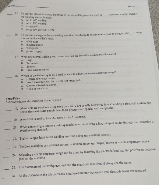 Namer_
ID: A
_15. To prevent electrical shock, the power to the arc welding machine must be _whenever a safety check of
the welding station is made. A. set to AC welding
B. set to DC welding
C. turned off
D. set to low current DCEN
_16. To prevent damage to the are welding machine, the electrode holder must always be hung on a(n) _when
it is not in the welder's hand.
A. table edge
B. insulated hook
C. workpiece
D. power supply
_17. What are internal welding lead connections on the face of a welding machine called?
A. Lugs.
B. Terminals.
C. Sockets.
D. Fine current control.
_
18. Which of the following is not a method used to adjust the coarse amperage range?
A. Change the range switch.
B. Insert electrode lead into a different range jack.
C. Choose alternating current.
D. None of the above.
True/False
Indicate whether the statement is true or false.
_
19. Most welding machines using more than 240V are usually hardwired into a building’s electrical system, but
some electrical codes permit them to be plugged into special wall receptacles.
_
20. A rectifier is used to turn DC current into AC current.
_
21. When connecting a lead to a welding machine terminal using a lug, crimp or solder through the insulation to
avoid getting shocked.
_
22. Tighten output leads to the welding machine using any available wrench.
_
23. Welding machines can produce current in several amperage ranges, known as coarse amperage ranges.
_
24. Selecting a coarse amperage range can be done by inserting the electrode lead into the positive or negative
jack on the machine.
_
25. The diameters of the workpiece lead and the electrode lead should always be the same.
_
26. As the distance to the job increases, smaller-diameter workpiece and electrode leads are required.