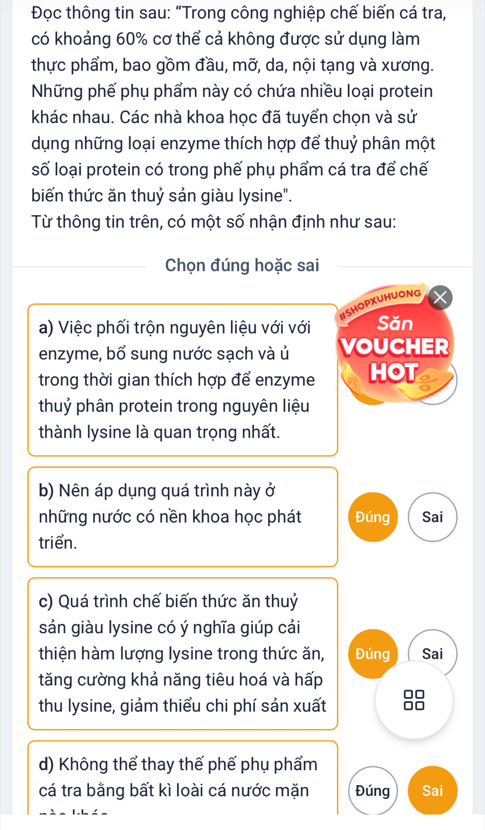 Đọc thông tin sau: “Trong công nghiệp chế biến cá tra, 
có khoảng 60% cơ thể cả không được sử dụng làm 
thực phẩm, bao gồm đầu, mỡ, da, nội tạng và xương. 
Những phế phụ phẩm này có chứa nhiều loại protein 
khác nhau. Các nhà khoa học đã tuyển chọn và sử 
dụng những loại enzyme thích hợp để thuỷ phân một 
số loại protein có trong phế phụ phẩm cá tra để chế 
biến thức ăn thuỷ sản giàu lysine". 
Từ thông tin trên, có một số nhận định như sau: 
Chọn đúng hoặc sai 
#SHOPXUHUONG 
a) Việc phối trộn nguyên liệu với với 
Săn 
enzyme, bổ sung nước sạch và ủ VOUCHER 
trong thời gian thích hợp để enzyme HOT 5 
thuỷ phân protein trong nguyên liệu 
thành lysine là quan trọng nhất. 
b) Nên áp dụng quá trình này ở 
những nước có nền khoa học phát Đúng Sai 
triển. 
c) Quá trình chế biến thức ăn thuỷ 
sản giàu lysine có ý nghĩa giúp cải 
thiện hàm lượng lysine trong thức ăn, Đúng Sai 
tăng cường khả năng tiêu hoá và hấp 
thu lysine, giảm thiểu chi phí sản xuất
88
d) Không thể thay thế phế phụ phẩm 
cá tra bằng bất kì loài cá nước mặn Đúng Sai