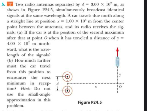 Two radio antennas separated by d=3.00* 10^2m , as 
shown in Figure P24.5, simultaneously broadcast identical 
signals at the same wavelength. A car travels due north along 
a straight line at position x=1.00* 10^3m from the center 
point between the antennas, and its radio receives the sig- 
nals. (a) If the car is at the position of the second maximum 
after that at point O when it has traveled a distance of y=
4.00* 10^2 m north- 
ward, what is the wave- 
length of the signals? 
(b) How much farther 
must the car travel 
from this position to 
encounter the next 
minimum in recep- 
tion? Hint: Do not 
use the small-angle 
approximation in this 
problem.