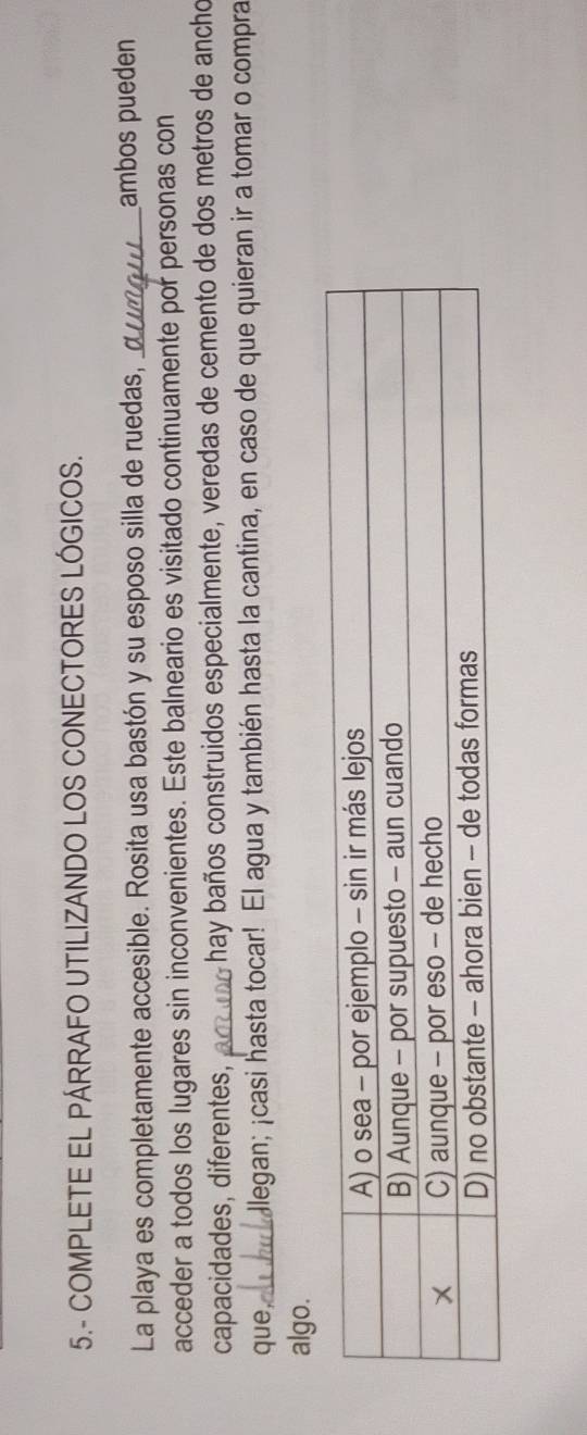 5.- COMPLETE EL PÁRRAFO UTILIZANDO LOS CONECTORES LÓGICOS. 
La playa es completamente accesible. Rosita usa bastón y su esposo silla de ruedas,_ ambos pueden 
acceder a todos los lugares sin inconvenientes. Este balneario es visitado continuamente por personas con 
capacidades, diferentes, _hay baños construidos especialmente, veredas de cemento de dos metros de ancho 
que_ Jlegan; ¡casi hasta tocar! El agua y también hasta la cantina, en caso de que quieran ir a tomar o compra 
algo.