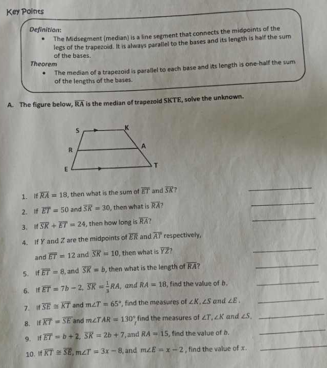 Key Points 
Definition: 
The Midsegment (median) is a line segment that connects the midpoints of the 
legs of the trapezoid. It is always parallel to the bases and its length is half the sum 
of the bases. 
Theorem 
The median of a trapezoid is parallel to each base and its length is one-half the sum 
of the lengths of the bases. 
A. The figure below, overline RA is the median of trapezoid SKTE, solve the unknown. 
_ 
1. If overline RA=18 , then what is the sum of overline ET and overline SK 7 
_ 
2. If overline ET=50 and overline SK=30 , then what is overline RA
3. If overline SK+overline ET=24 , then how long is overline RA 2 
_ 
_ 
4. If Y and Z are the midpoints of overline ER and overline AT respectively, 
and overline ET=12 and overline SK=10 , then what is overline YZ ? 
5. If overline ET=8 , and overline SK=b , then what is the length of overline RA 2 
_ 
6. If overline ET=7b-2, overline SK= 1/3 RA , and RA=18 , find the value of b. 
_ 
7. If overline SE≌ overline KT and m∠ T=65° , find the measures of ∠ K, ∠ S and ∠ E. 
_ 
8. If overline KT=overline SE and m∠ TAR=130° find the measures of ∠ T, ∠ K and ∠ S. 
_ 
9。 If overline ET=b+2, overline SK=2b+7 , and RA=15 , find the value of b. 
_ 
10. If overline KT≌ overline SE, m∠ T=3x-8 , and m∠ E=x-2 , find the value of x. 
_