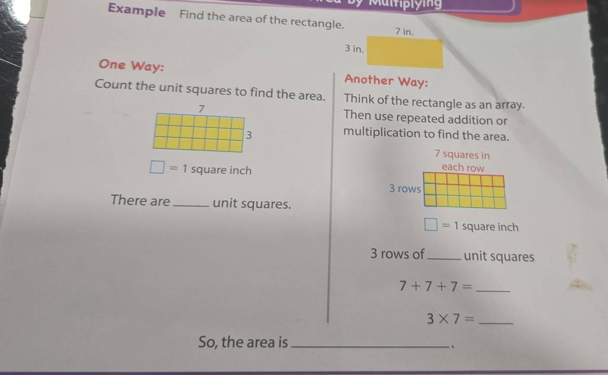 Multiplying 
Example Find the area of the rectangle. 
One Way: Another Way: 
Count the unit squares to find the area. Think of the rectangle as an array. 
Then use repeated addition or 
multiplication to find the area.
7 squares in
□ =1 square inch
each row
3 rows 
There are _unit squares.
□ =1 square inch
3 rows of_ unit squares 
_ 7+7+7=
3* 7= _ 
So, the area is_