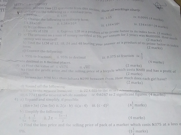 oeid SECTION B - THEORY
TI Instruction: Answer two (2) questions from this section. Show all workings clearly.
1) a) Express the following as a standard form
 51000 ii. 134
in b) Change the following to ordinary form. iii. 3.15 iv. 0.0095 (4 marks)
i. 1.34* 10^6 ii. 1.34* 10^(-6) iii. 134* 10^6 Iv. 134* 10^(-6) (4 marks)
g c) Write down the:
t i. factors of 128 ii, Express 128 as a product of its prime factor in its index form. (2 marks)
2 a) The interest on a sum of money invested at 5% per annum for 2 years was N600000. How much
C money was invested?
(2 marks)
b) Find the LCM of 12, 18, 24 and 48 leaving your answer as a product of its prime factor in index
form.
(2 marks)
c) Convert the following:
i. 95% to fraction ii. 95% to decimal iii. 0.375 to fraction iv.  5/7 
to decimal in 4 decimal places.
(4 marks)
3) a) Find the value of i. sqrt(676) ii. sqrt(81) (2 marks)
b) Find the profit price and the selling price of a bicycle which costs N400 and has a profit of
20%. (2 marks)
e) Joanna has N90 less than Juliana N290 between them. How much does each girl have?
(2 marks)
d) Round off the following:
t   v oz to the nearest hndred I. 22. 485 to the neares a 
iii. 6.7741 to the nearest whole number iv. 0.6267 to 2 significant figures. (4 marks)
4)a) Expand and simplify, if possible.
i. (8m+3n)(2m-5n) ii. 2(a-b)-6(a-4) iii. (c-d)^2 (4 1/2  marks)
b) Simplify the following:
i.  2/5x + 1/3y  ii. 3x- (5x-1)/2  (4 marks)
c) Find the loss price and the selling price of pack of a marker which costs N375 at a loss o
8%. (1 1/2 n arks)