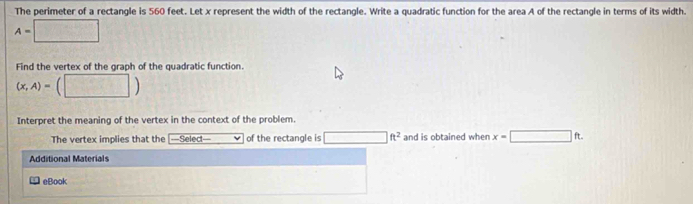 The perimeter of a rectangle is 560 feet. Let x represent the width of the rectangle. Write a quadratic function for the area A of the rectangle in terms of its width.
A=□
Find the vertex of the graph of the quadratic function.
(x,A)=(□ )
Interpret the meaning of the vertex in the context of the problem. 
The vertex implies that the —Select— of the rectangle is □ ft^2 and is obtained when x=□ ft. 
Additional Materials 
eBook