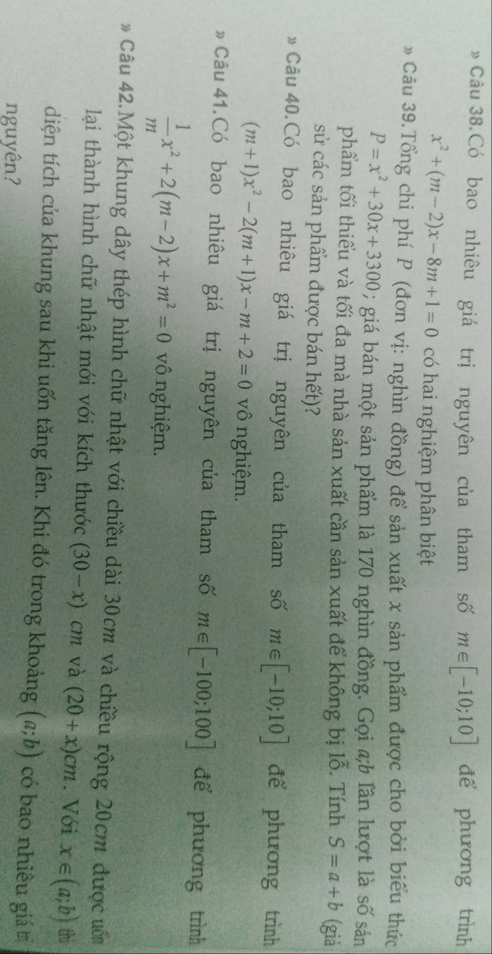 » Câu 38.Có bao nhiêu giá trị nguyên của tham số m∈ [-10;10] để phương trình
x^2+(m-2)x-8m+1=0 có hai nghiệm phân biệt 
» Câu 39.Tổng chi phí P (đơn vị: nghìn đồng) để sản xuất x sản phẩm được cho bởi biểu thức
P=x^2+30x+3300; giá bán một sản phẩm là 170 nghìn đồng. Gọi a;b lần lượt là số sản 
phẩm tối thiểu và tối đa mà nhà sản xuất cần sản xuất để không bị lỗ. Tính S=a+b (giá 
sử các sản phẩm được bán hết)? 
》 Câu 40.Có bao nhiêu giá trị nguyên của tham số m∈ [-10;10] để phương trình
(m+1)x^2-2(m+1)x-m+2=0 vô nghiệm. 
# Câu 41.Có bao nhiêu giá trị nguyên của tham số m∈ [-100;100] để phương trình
 1/m x^2+2(m-2)x+m^2=0 vô nghiệm. 
* Câu 42.Một khung dây thép hình chữ nhật với chiều dài 30cm và chiều rộng 20cm được ưn 
lại thành hình chữ nhật mới với kích thước (30-x)cm và (20+x)cm. Với x∈ (a;b) th 
diện tích của khung sau khi uốn tăng lên. Khi đó trong khoảng (a;b) có bao nhiều giá 
nguyên?