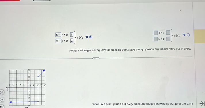 Give a rule of the piecewise-defined function. Give the domain and the range.
5
Q
z
What is the rule? Select the correct choice below and fill in the answer boxes within your choice.
A. f(x)=beginarrayl □ ifx B. f(x)=beginarrayl 2ifx≤ -3 1ifx>-3endarray.