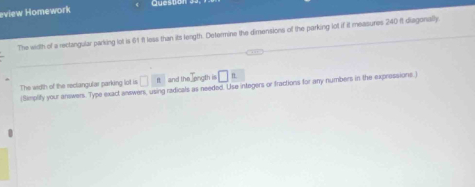 eview Homework Question 99, 
The width of a rectangular parking lot is 61 ft less than its length. Determine the dimensions of the parking lot if it measures 240 ft diagonally. 
The width of the rectangular parking lot is □ ft and the ength is □ ft. 
(Simplify your answers. Type exact answers, using radicals as needed. Use integers or fractions for any numbers in the expressions.)